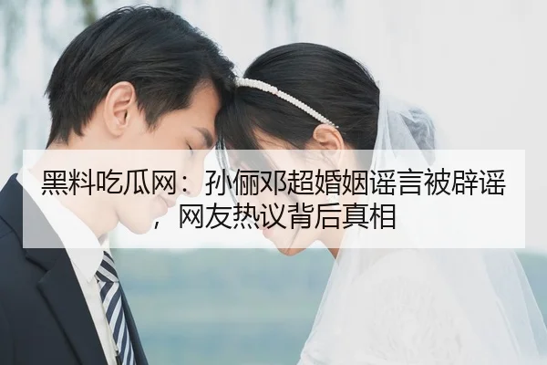 黑料吃瓜网：孙俪邓超婚姻谣言被辟谣，网友热议背后真相