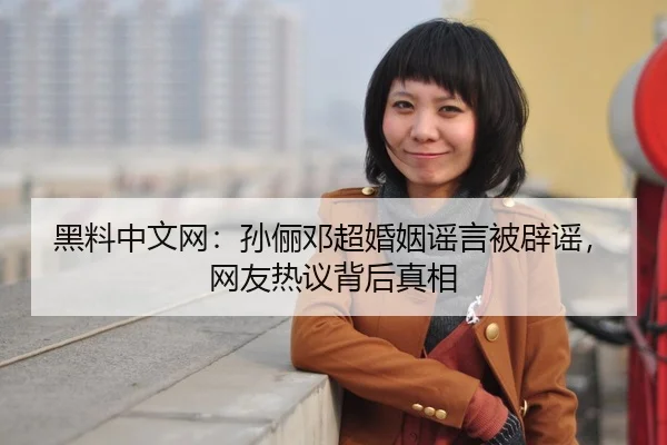 黑料中文网：孙俪邓超婚姻谣言被辟谣，网友热议背后真相