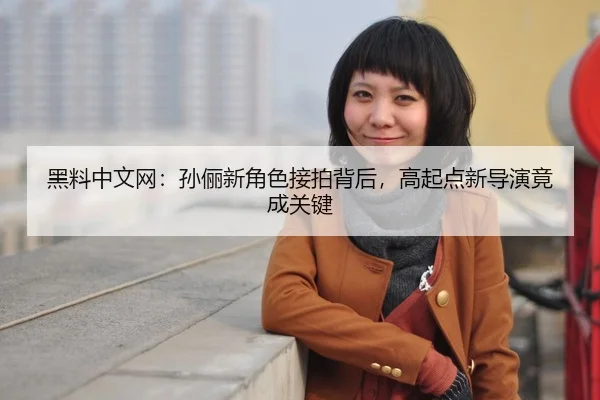 黑料中文网：孙俪新角色接拍背后，高起点新导演竟成关键
